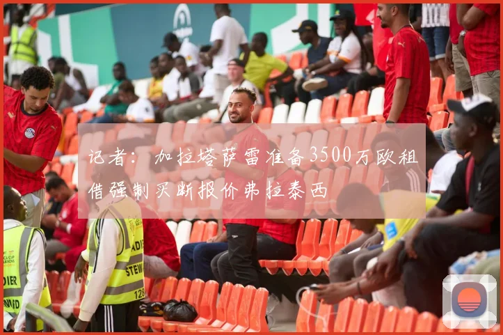 记者：加拉塔萨雷准备3500万欧租借强制买断报价弗拉泰西