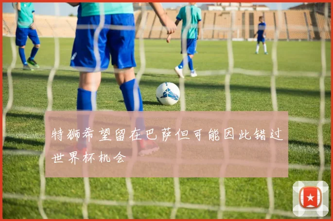 特狮希望留在巴萨但可能因此错过世界杯机会