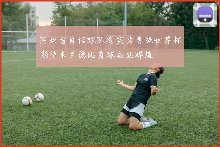 阿坎吉自信球队有实力晋级世界杯期待米兰德比首球成就辉煌