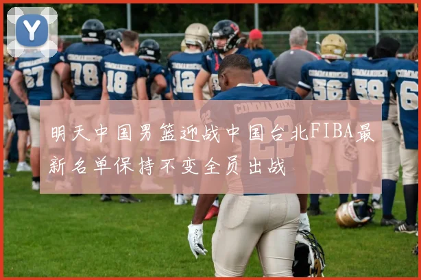 明天中国男篮迎战中国台北FIBA最新名单保持不变全员出战