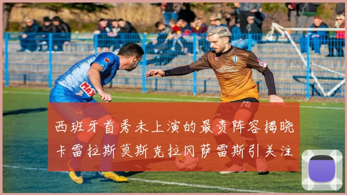 西班牙首秀未上演的最贵阵容揭晓卡雷拉斯莫斯克拉冈萨雷斯引关注