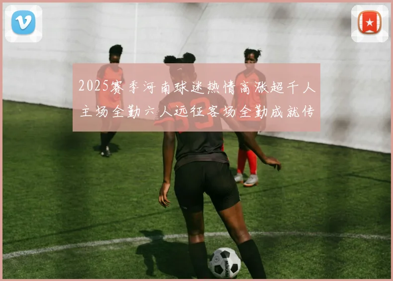 2025赛季河南球迷热情高涨超千人主场全勤六人远征客场全勤成就传奇