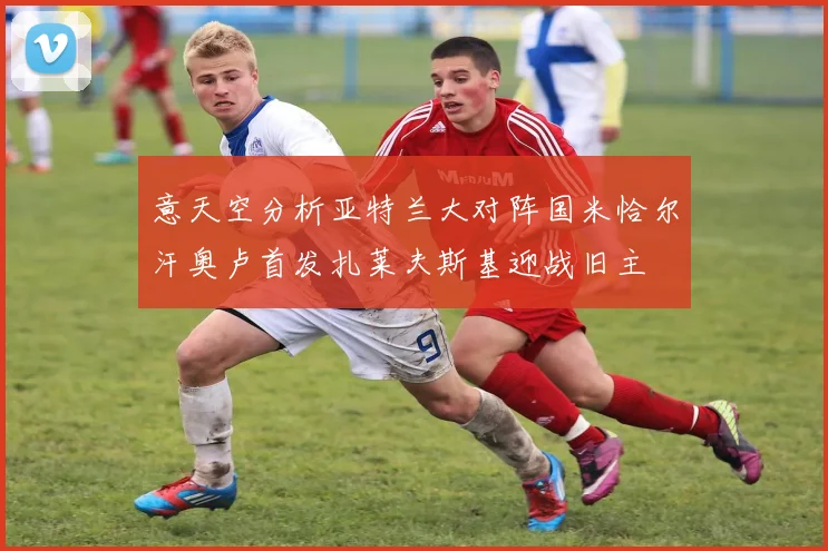 意天空分析亚特兰大对阵国米恰尔汗奥卢首发扎莱夫斯基迎战旧主