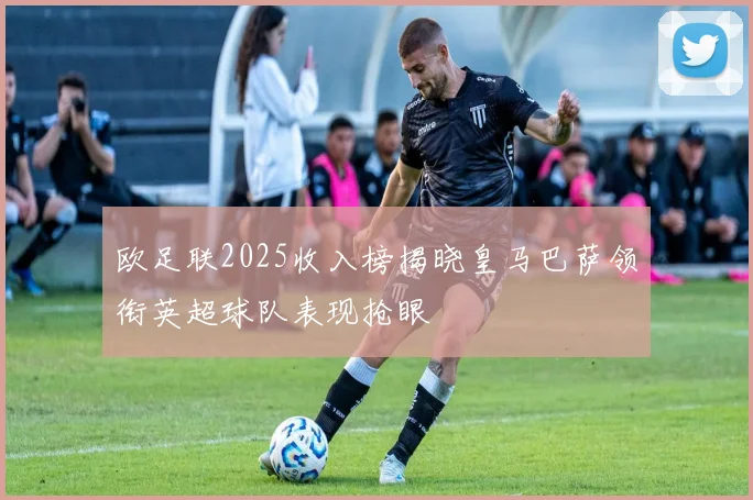 欧足联2025收入榜揭晓皇马巴萨领衔英超球队表现抢眼