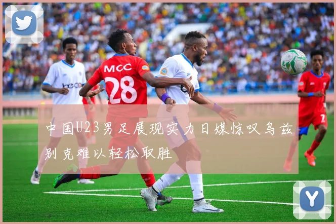 中国U23男足展现实力日媒惊叹乌兹别克难以轻松取胜