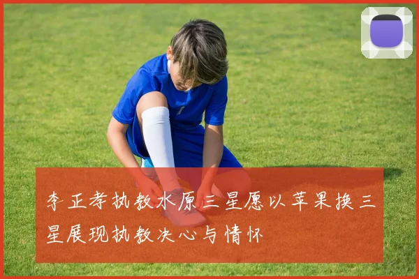 李正孝执教水原三星愿以苹果换三星展现执教决心与情怀