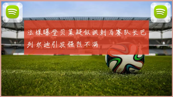 法媒曝登贝莱疑似讽刺马赛队长巴列尔迪引发强烈不满