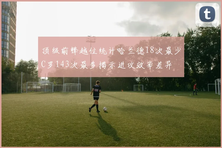 顶级前锋越位统计哈兰德18次最少C罗143次最多揭示进攻效率差异