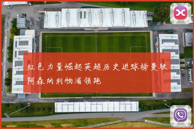 红色力量崛起英超历史进球榜曼联阿森纳利物浦领跑