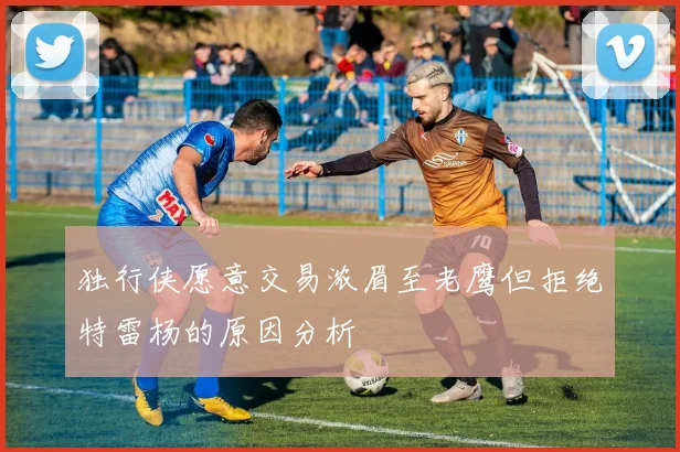 独行侠愿意交易浓眉至老鹰但拒绝特雷杨的原因分析