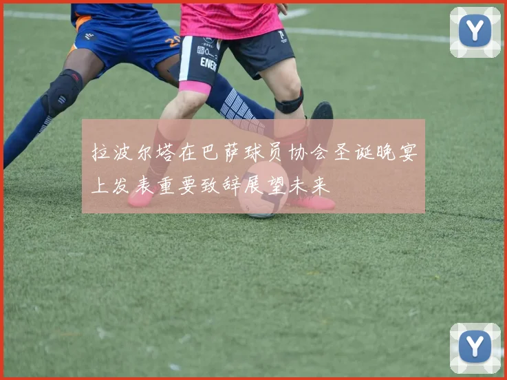 拉波尔塔在巴萨球员协会圣诞晚宴上发表重要致辞展望未来