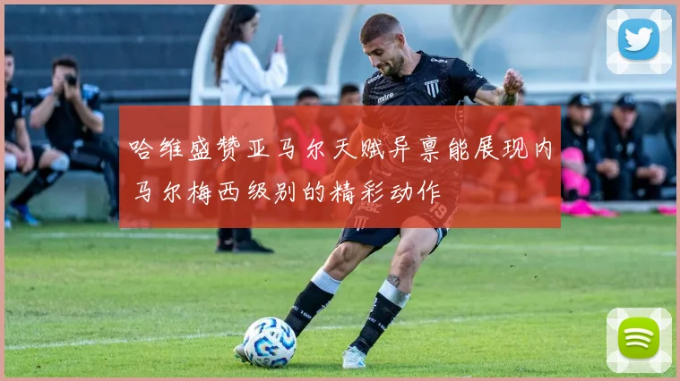 哈维盛赞亚马尔天赋异禀能展现内马尔梅西级别的精彩动作