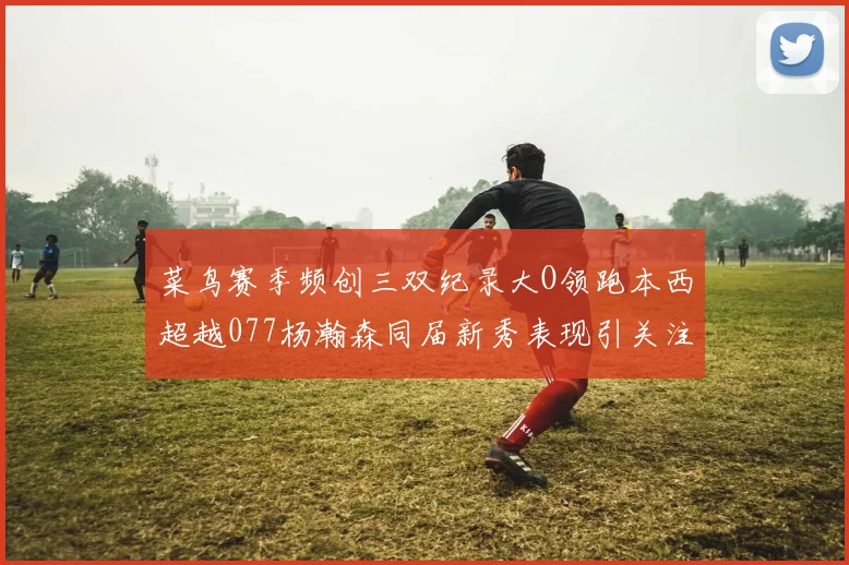 菜鸟赛季频创三双纪录大O领跑本西超越077杨瀚森同届新秀表现引关注