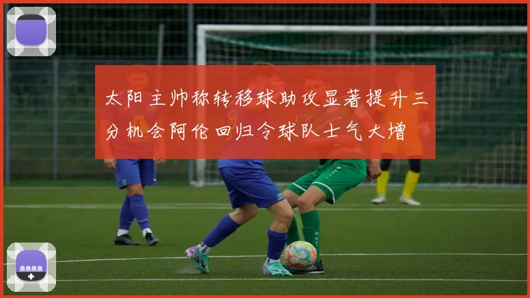 太阳主帅称转移球助攻显著提升三分机会阿伦回归令球队士气大增