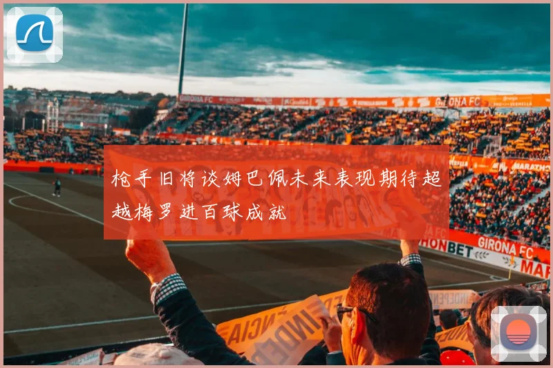 枪手旧将谈姆巴佩未来表现期待超越梅罗进百球成就