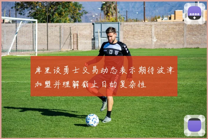 库里谈勇士交易动态表示期待波津加盟并理解截止日的复杂性