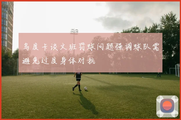 乌度卡谈文班罚球问题强调球队需避免过度身体对抗