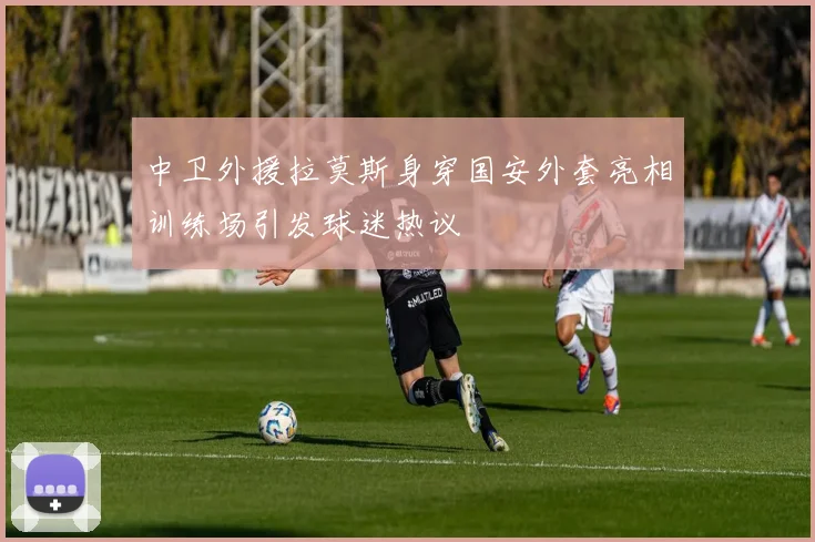 中卫外援拉莫斯身穿国安外套亮相训练场引发球迷热议