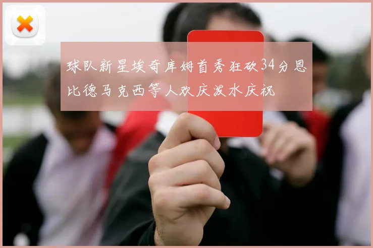 球队新星埃奇库姆首秀狂砍34分恩比德马克西等人欢庆泼水庆祝