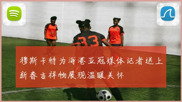 穆斯卡特为海港亚冠媒体记者送上新春吉祥物展现温暖关怀