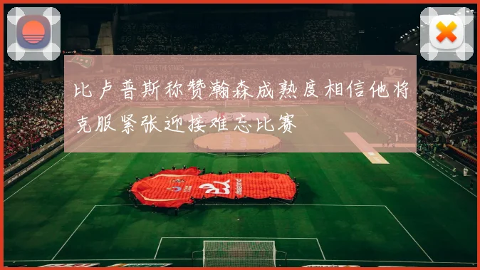 比卢普斯称赞瀚森成熟度相信他将克服紧张迎接难忘比赛