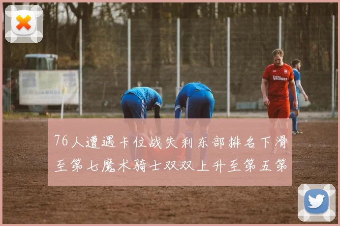 76人遭遇卡位战失利东部排名下滑至第七魔术骑士双双上升至第五第六位