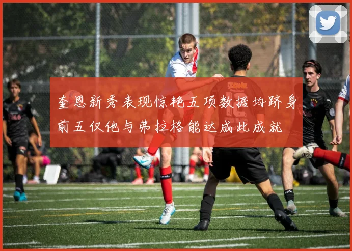 奎恩新秀表现惊艳五项数据均跻身前五仅他与弗拉格能达成此成就