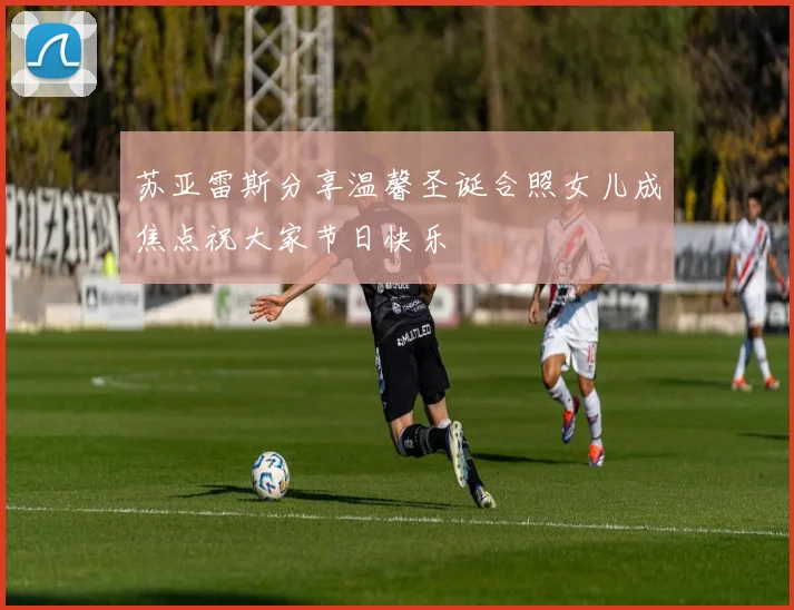 苏亚雷斯分享温馨圣诞合照女儿成焦点祝大家节日快乐