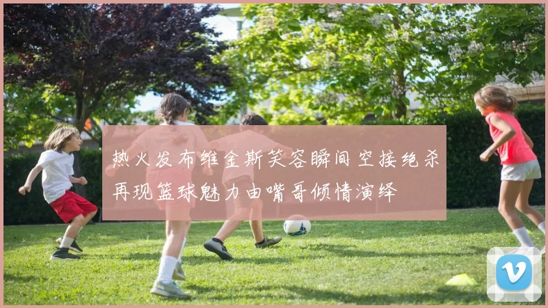热火发布维金斯笑容瞬间空接绝杀再现篮球魅力由嘴哥倾情演绎
