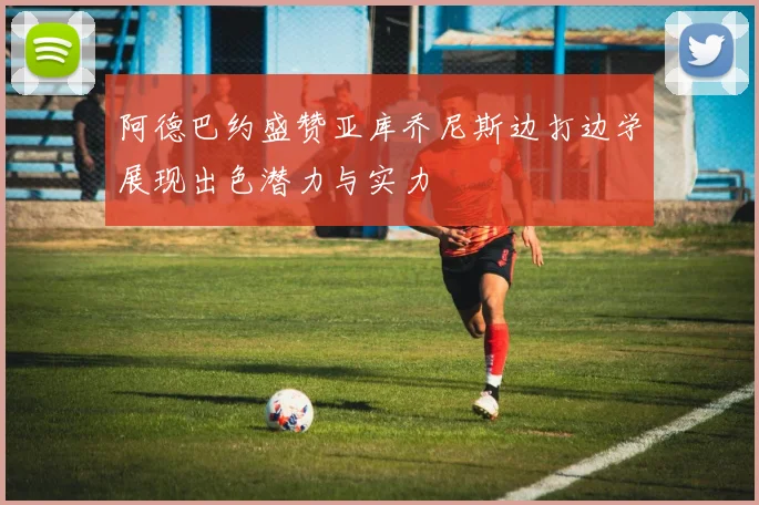 阿德巴约盛赞亚库乔尼斯边打边学展现出色潜力与实力