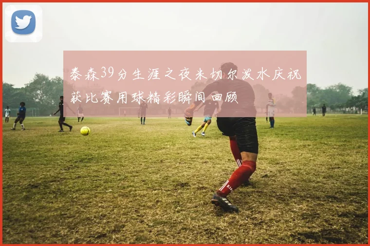 泰森39分生涯之夜米切尔泼水庆祝获比赛用球精彩瞬间回顾