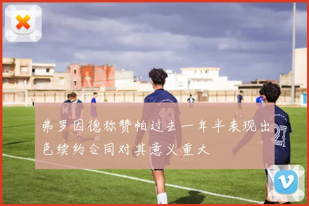 弗罗因德称赞帕过去一年半表现出色续约合同对其意义重大