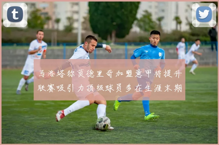 马洛塔称莫德里奇加盟意甲将提升联赛吸引力顶级球员多在生涯末期选择意甲