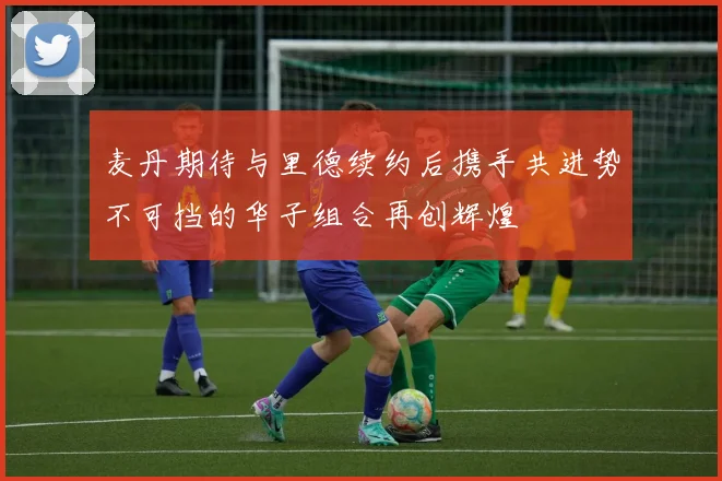 麦丹期待与里德续约后携手共进势不可挡的华子组合再创辉煌