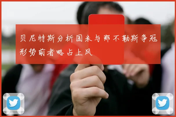 贝尼特斯分析国米与那不勒斯争冠形势前者略占上风