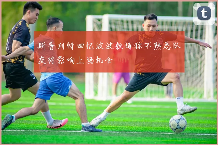 斯普利特回忆波波教诲称不熟悉队友将影响上场机会